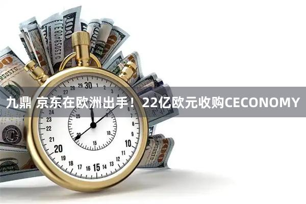 九鼎 京东在欧洲出手！22亿欧元收购CECONOMY
