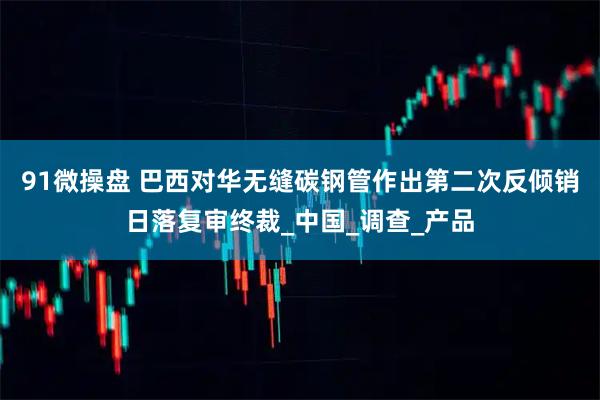 91微操盘 巴西对华无缝碳钢管作出第二次反倾销日落复审终裁_中国_调查_产品