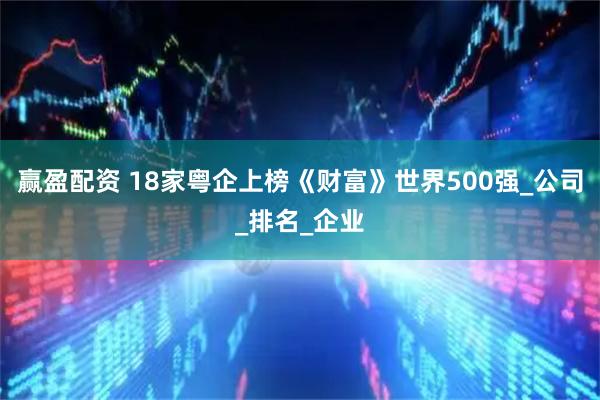 赢盈配资 18家粤企上榜《财富》世界500强_公司_排名_企业