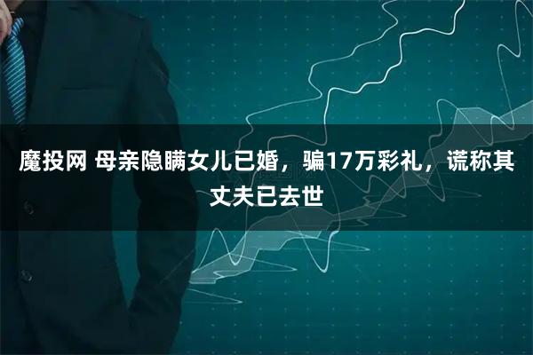 魔投网 母亲隐瞒女儿已婚，骗17万彩礼，谎称其丈夫已去世