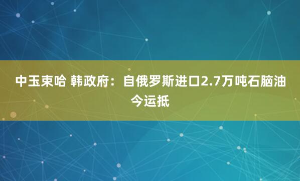 中玉束哈 韩政府：自俄罗斯进口2.7万吨石脑油今运抵
