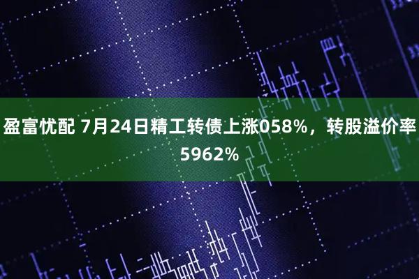 盈富忧配 7月24日精工转债上涨058%，转股溢价率5962%
