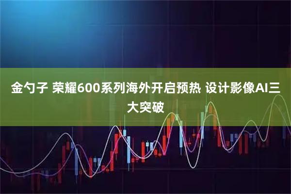 金勺子 荣耀600系列海外开启预热 设计影像AI三大突破
