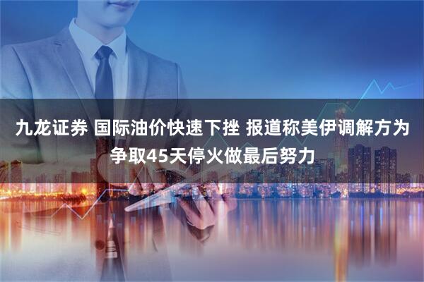 九龙证券 国际油价快速下挫 报道称美伊调解方为争取45天停火做最后努力