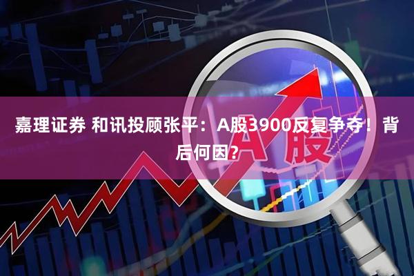 嘉理证券 和讯投顾张平：A股3900反复争夺！背后何因？