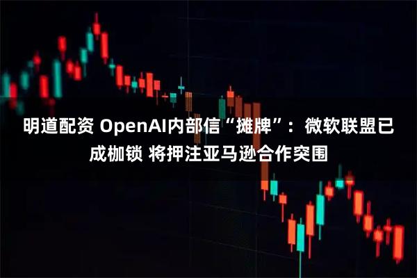 明道配资 OpenAI内部信“摊牌”：微软联盟已成枷锁 将押注亚马逊合作突围