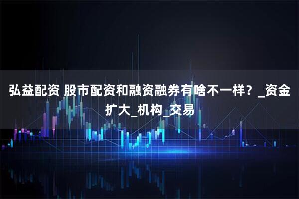 弘益配资 股市配资和融资融券有啥不一样？_资金扩大_机构_交易