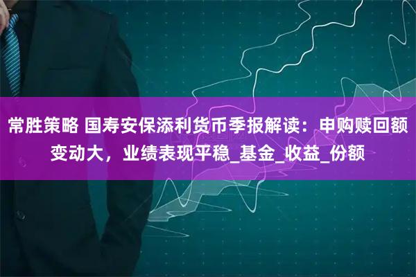常胜策略 国寿安保添利货币季报解读：申购赎回额变动大，业绩表现平稳_基金_收益_份额